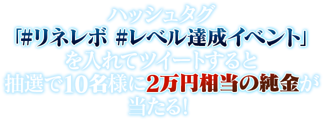 ハッシュタグ「#リネレボ #レベル達成イベント」を入れてツイートすると抽選で10名様に2万円相当の純金が当たる！