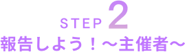 STEP2 報告しよう！～主催者～