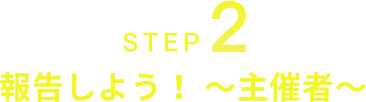 STEP2 報告しよう！～主催者～